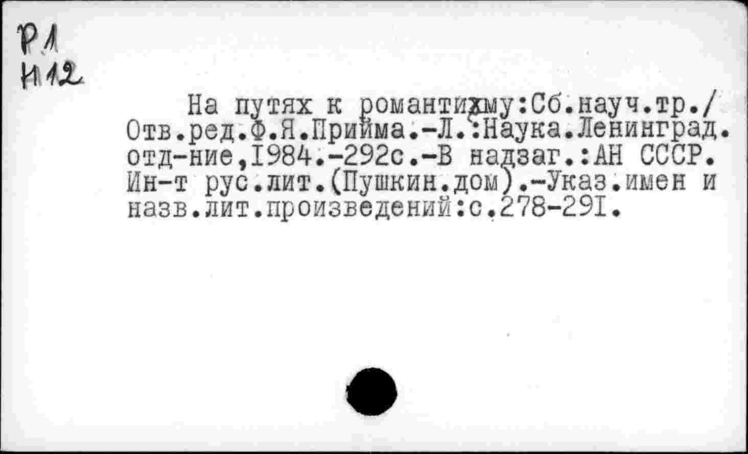 ﻿На путях к романтихму:Сб.науч.тр./ Отв.ред.Ф.Я.Приима.-Л.ч:Наука. Ленинград. отд-ние,1984.-292с.-В надзаг.:АН СССР. Ин-т рус.лит.(Пушкин.дом).-Указ.имен и назв.лит.произведений:с.278-291.